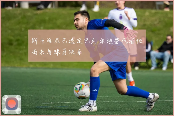 斯卡洛尼已选定巴列尔迪替代者但尚未与球员联系