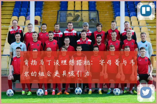 肯扬马丁谈理想搭档：字母哥与韦尔的组合更具吸引力