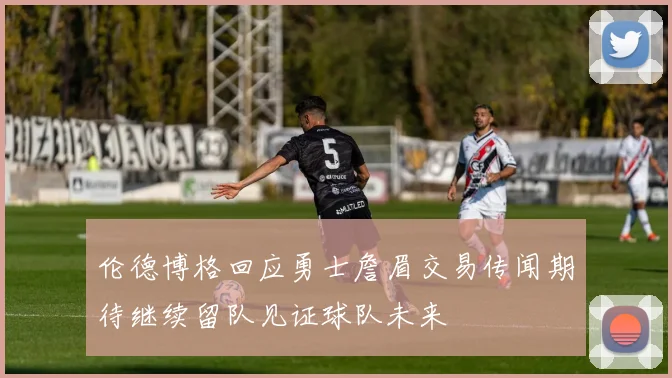 伦德博格回应勇士詹眉交易传闻期待继续留队见证球队未来