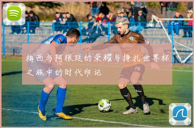 梅西与阿根廷的荣耀与挣扎世界杯之旅中的时代印记
