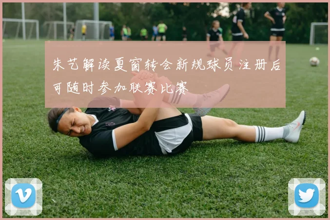 朱艺解读夏窗转会新规球员注册后可随时参加联赛比赛