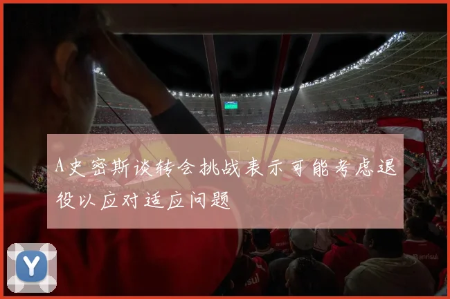 A史密斯谈转会挑战表示可能考虑退役以应对适应问题
