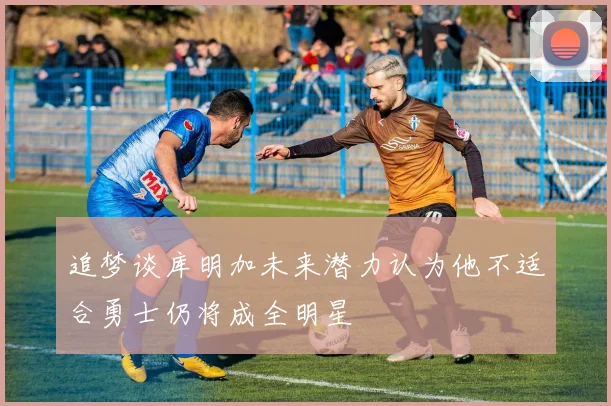 追梦谈库明加未来潜力认为他不适合勇士仍将成全明星