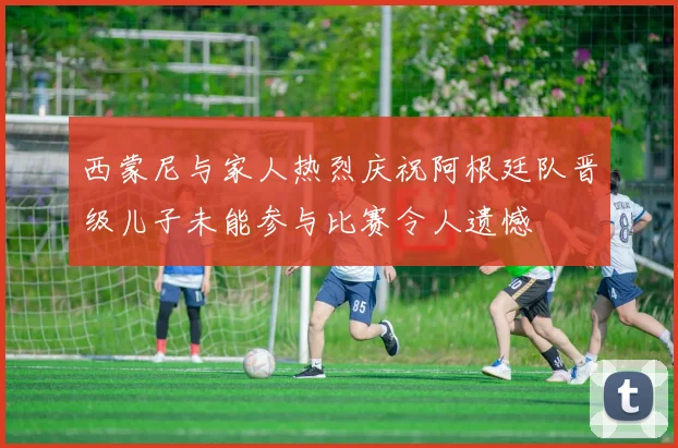 西蒙尼与家人热烈庆祝阿根廷队晋级儿子未能参与比赛令人遗憾