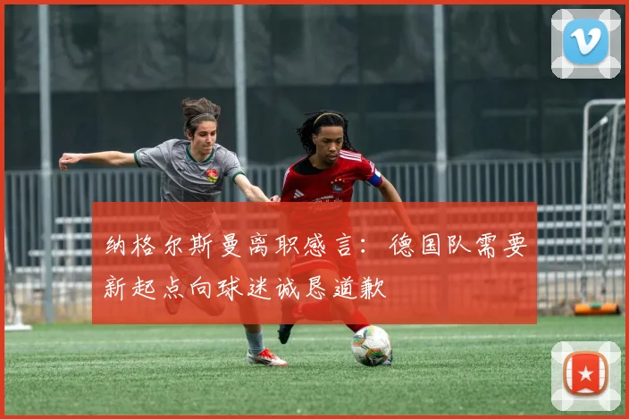 纳格尔斯曼离职感言：德国队需要新起点向球迷诚恳道歉