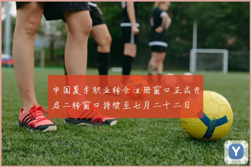 中国夏季职业转会注册窗口正式开启二转窗口持续至七月二十二日