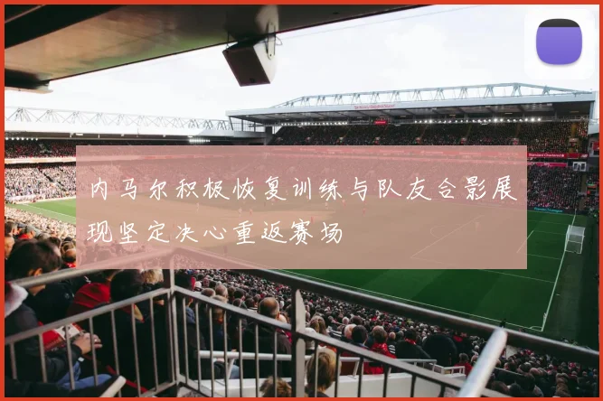内马尔积极恢复训练与队友合影展现坚定决心重返赛场