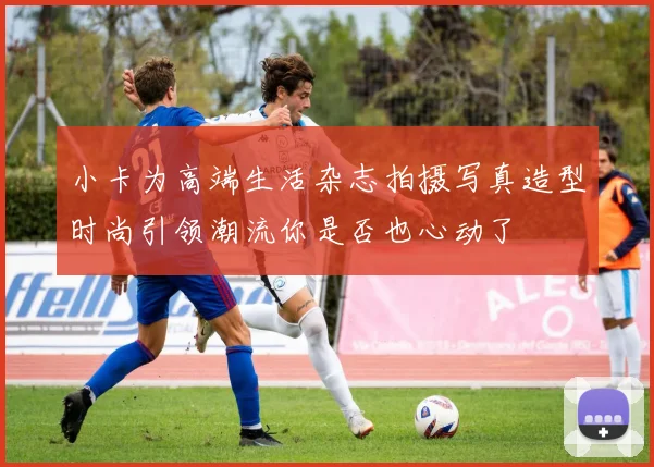 小卡为高端生活杂志拍摄写真造型时尚引领潮流你是否也心动了
