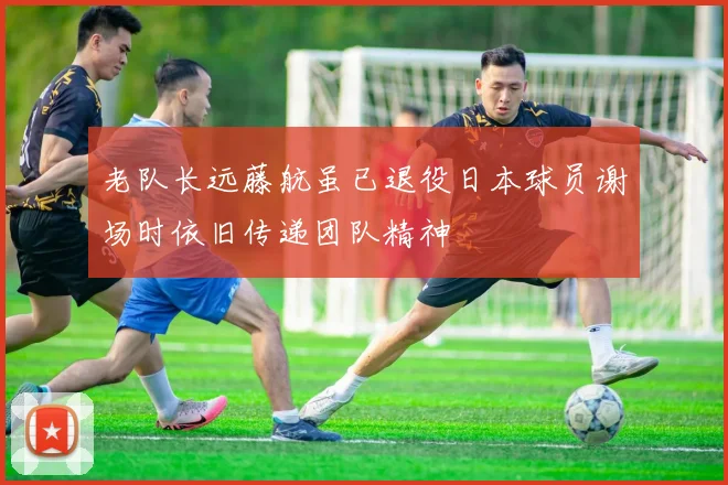 老队长远藤航虽已退役日本球员谢场时依旧传递团队精神